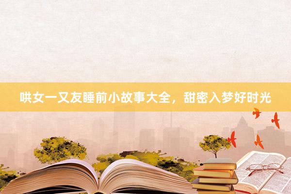 哄女一又友睡前小故事大全，甜密入梦好时光
