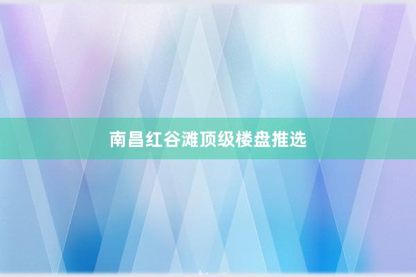 南昌红谷滩顶级楼盘推选